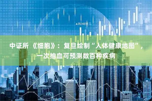 中证所 《细胞》：复旦绘制“人体健康地图”，一次抽血可预测数百种疾病