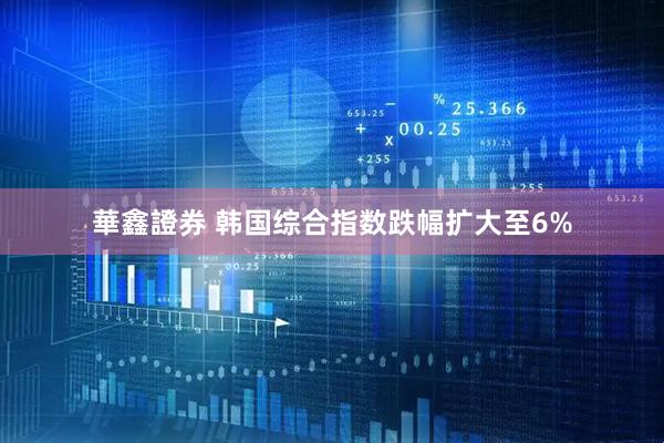 華鑫證券 韩国综合指数跌幅扩大至6%