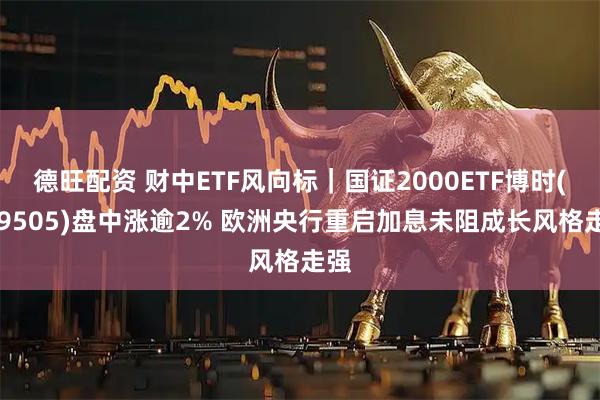 德旺配资 财中ETF风向标｜国证2000ETF博时(159505)盘中涨逾2% 欧洲央行重启加息未阻成长风格走强