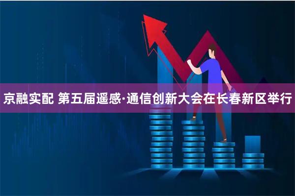 京融实配 第五届遥感·通信创新大会在长春新区举行