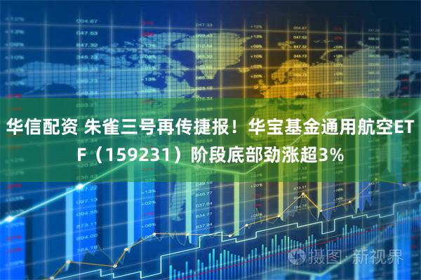 华信配资 朱雀三号再传捷报！华宝基金通用航空ETF（159231）阶段底部劲涨超3%